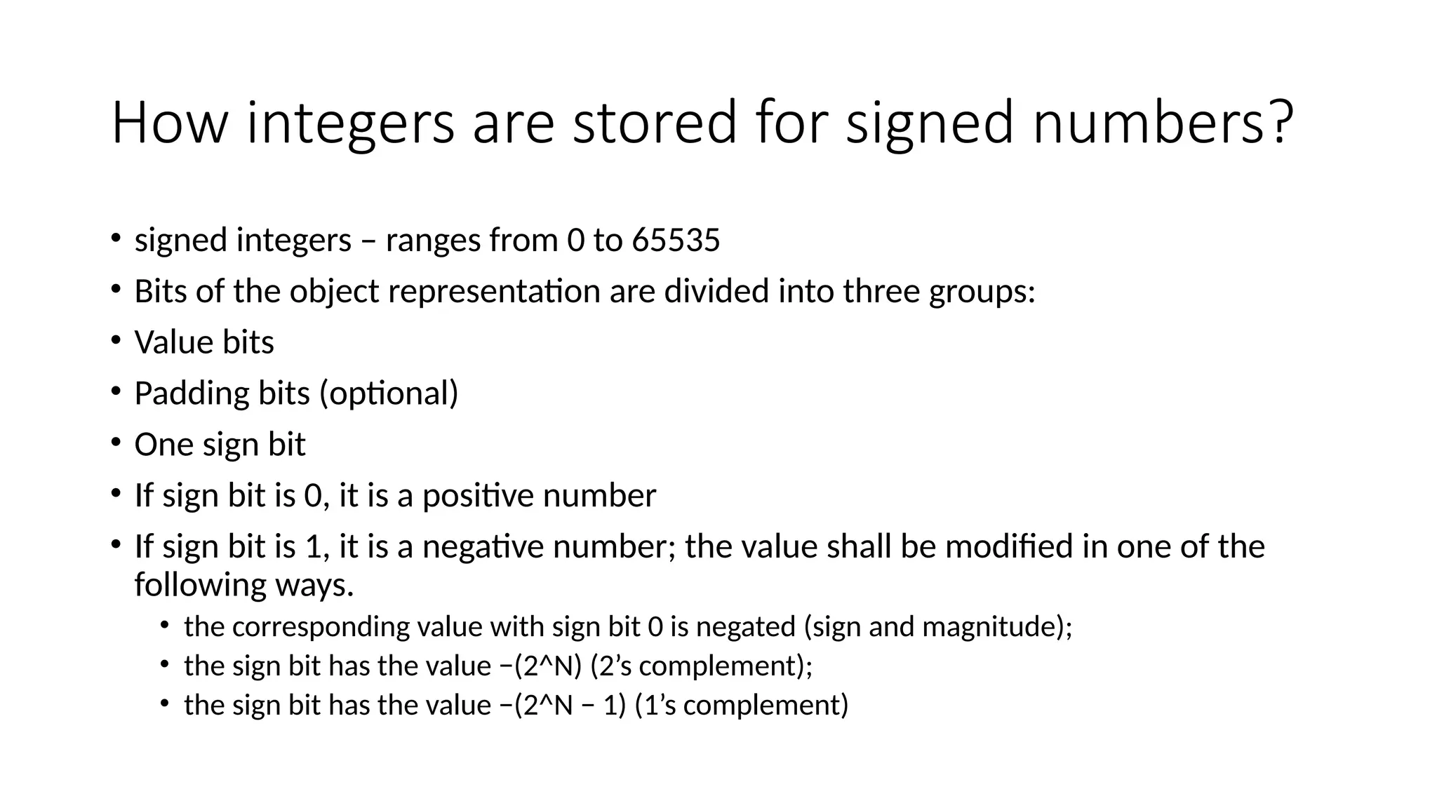 How integers are stored for signed numbers?
• signed integers – ranges from 0 to 65535
• Bits of the object representation are divided into three groups:
• Value bits
• Padding bits (optional)
• One sign bit
• If sign bit is 0, it is a positive number
• If sign bit is 1, it is a negative number; the value shall be modified in one of the
following ways.
• the corresponding value with sign bit 0 is negated (sign and magnitude);
• the sign bit has the value −(2^N) (2’s complement);
• the sign bit has the value −(2^N − 1) (1’s complement)
 