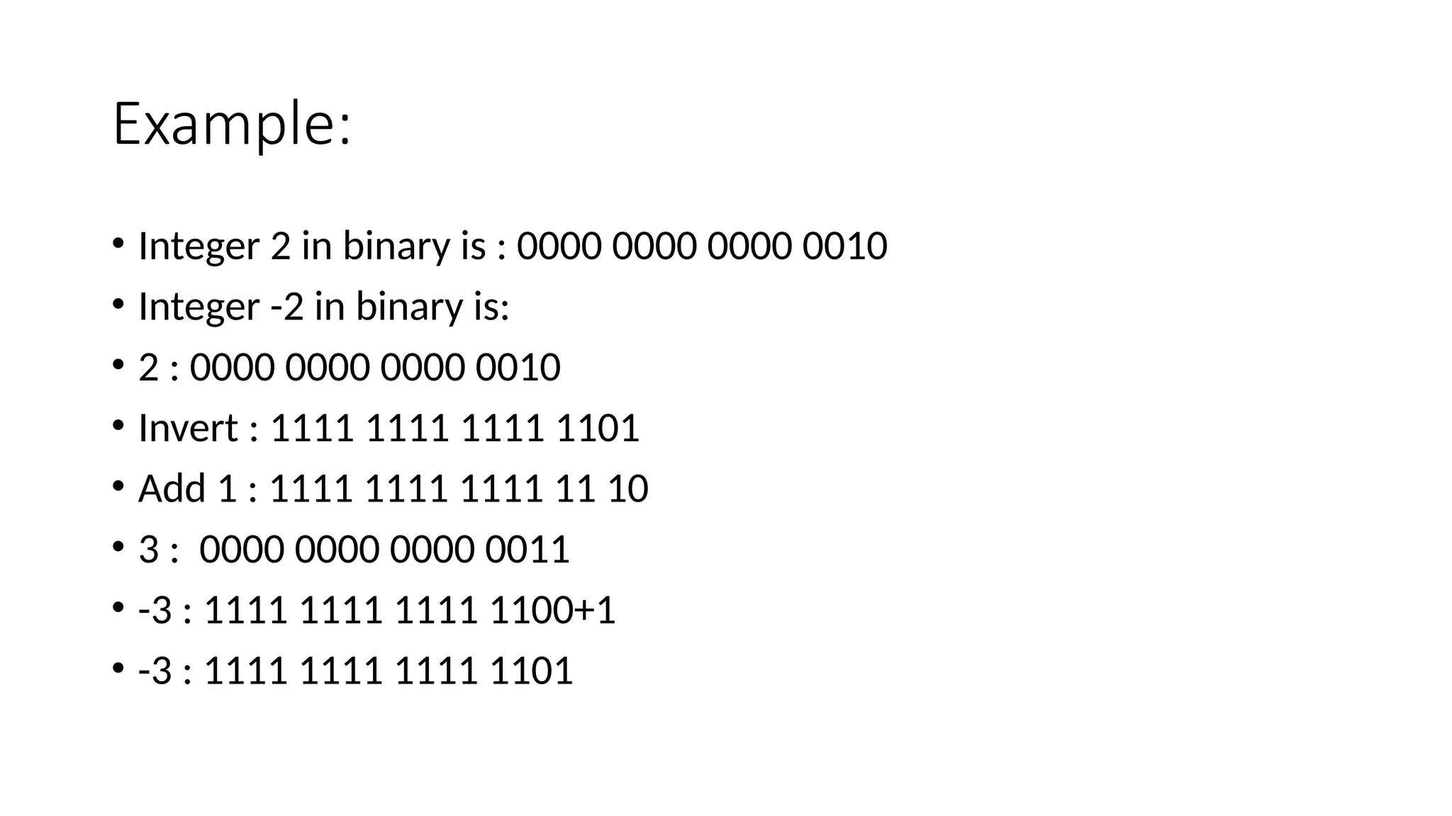 Example:
• Integer 2 in binary is : 0000 0000 0000 0010
• Integer -2 in binary is:
• 2 : 0000 0000 0000 0010
• Invert : 1111 1111 1111 1101
• Add 1 : 1111 1111 1111 11 10
• 3 : 0000 0000 0000 0011
• -3 : 1111 1111 1111 1100+1
• -3 : 1111 1111 1111 1101
 