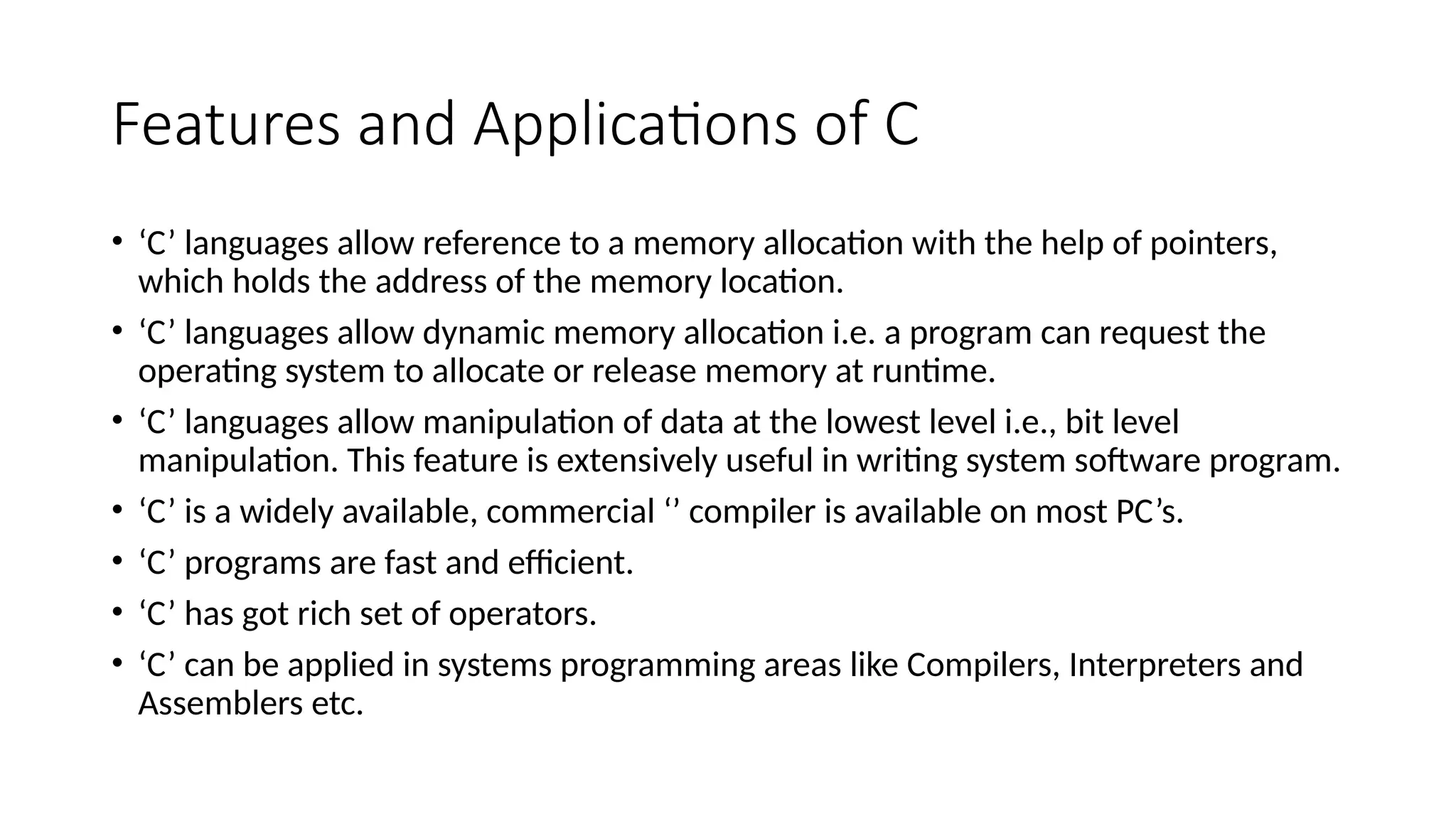 Features and Applications of C
• ‘C’ languages allow reference to a memory allocation with the help of pointers,
which holds the address of the memory location.
• ‘C’ languages allow dynamic memory allocation i.e. a program can request the
operating system to allocate or release memory at runtime.
• ‘C’ languages allow manipulation of data at the lowest level i.e., bit level
manipulation. This feature is extensively useful in writing system software program.
• ‘C’ is a widely available, commercial ‘’ compiler is available on most PC’s.
• ‘C’ programs are fast and efficient.
• ‘C’ has got rich set of operators.
• ‘C’ can be applied in systems programming areas like Compilers, Interpreters and
Assemblers etc.
 