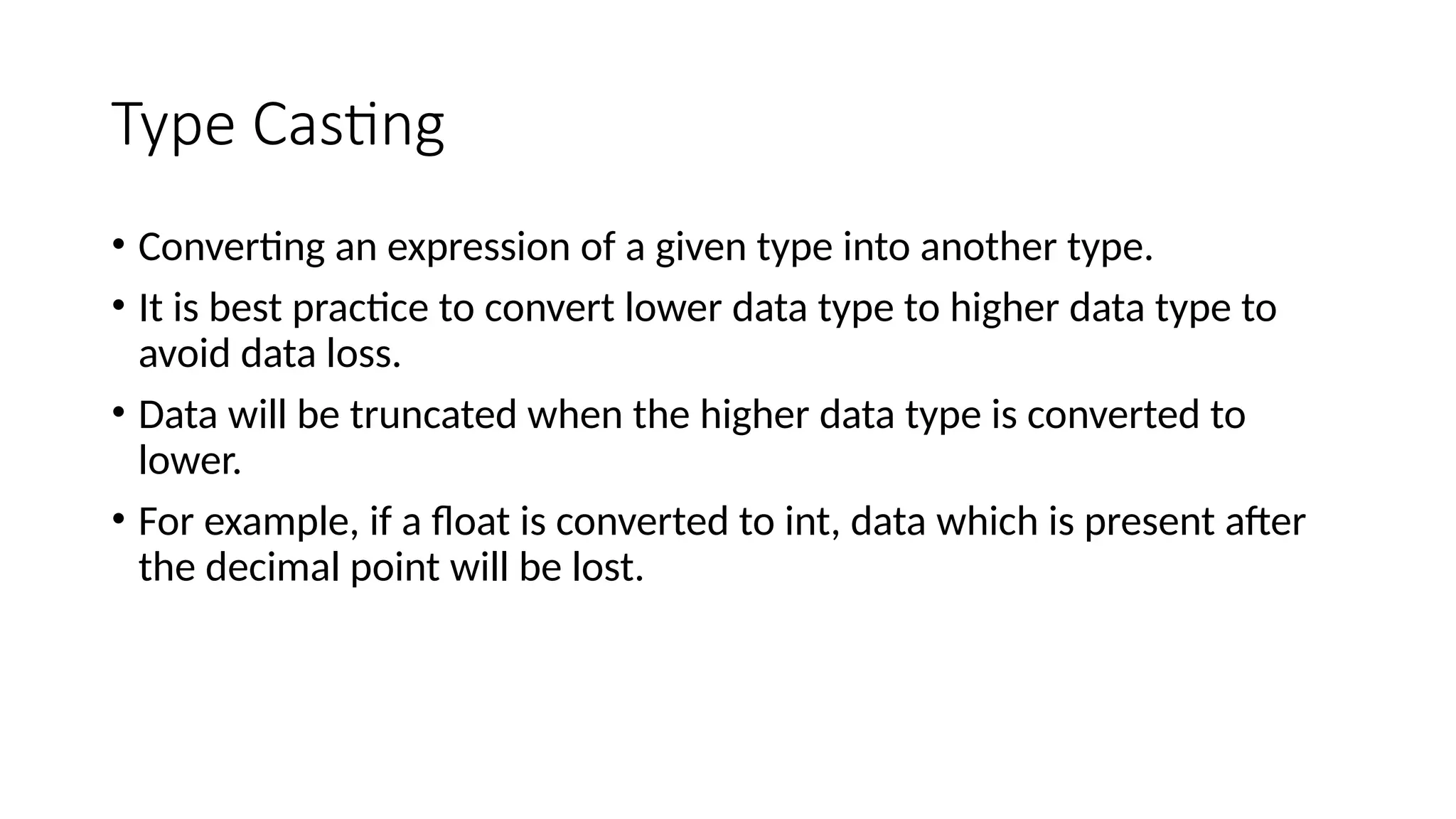 Type Casting
• Converting an expression of a given type into another type.
• It is best practice to convert lower data type to higher data type to
avoid data loss.
• Data will be truncated when the higher data type is converted to
lower.
• For example, if a float is converted to int, data which is present after
the decimal point will be lost.
 