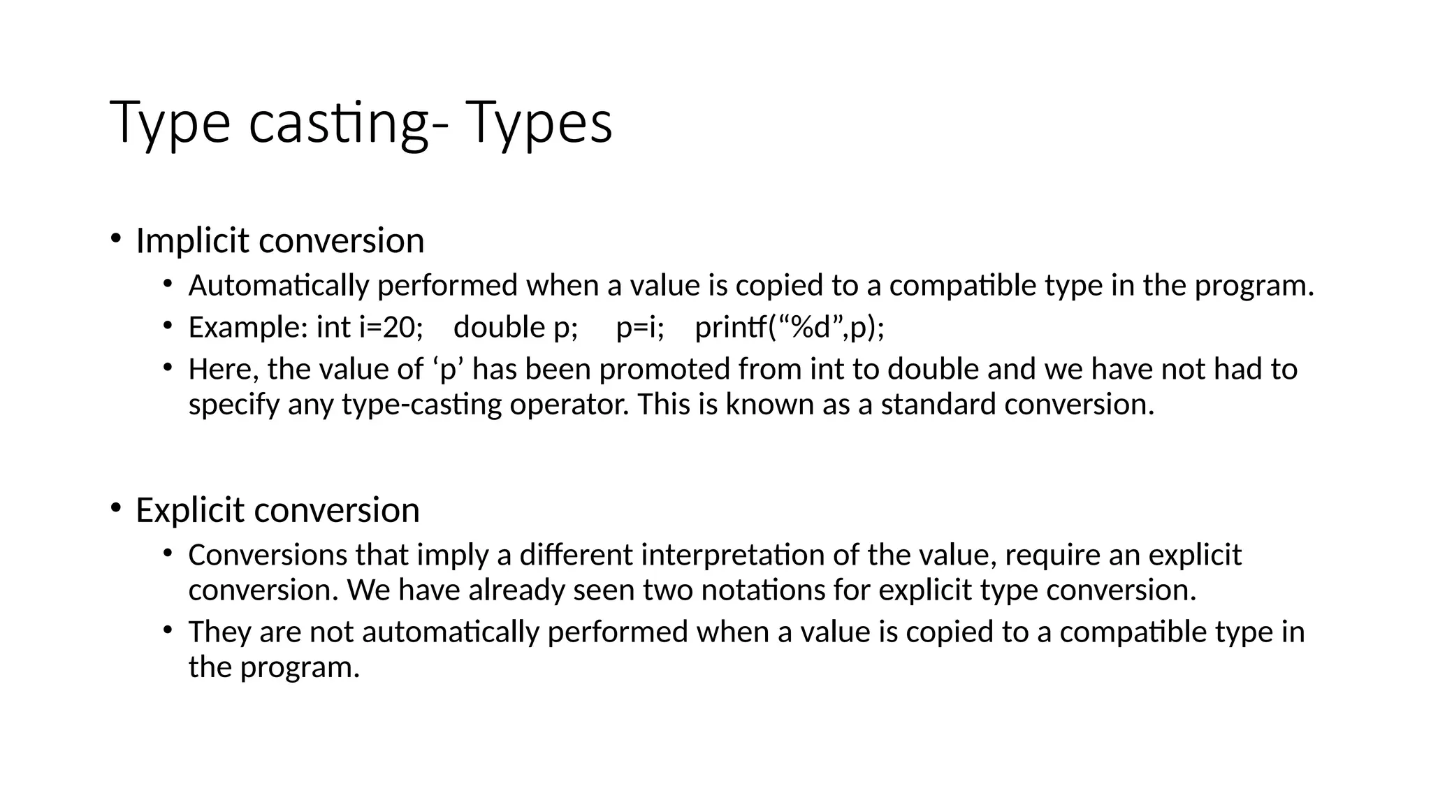 Type casting- Types
• Implicit conversion
• Automatically performed when a value is copied to a compatible type in the program.
• Example: int i=20; double p; p=i; printf(“%d”,p);
• Here, the value of ‘p’ has been promoted from int to double and we have not had to
specify any type-casting operator. This is known as a standard conversion.
• Explicit conversion
• Conversions that imply a different interpretation of the value, require an explicit
conversion. We have already seen two notations for explicit type conversion.
• They are not automatically performed when a value is copied to a compatible type in
the program.
 