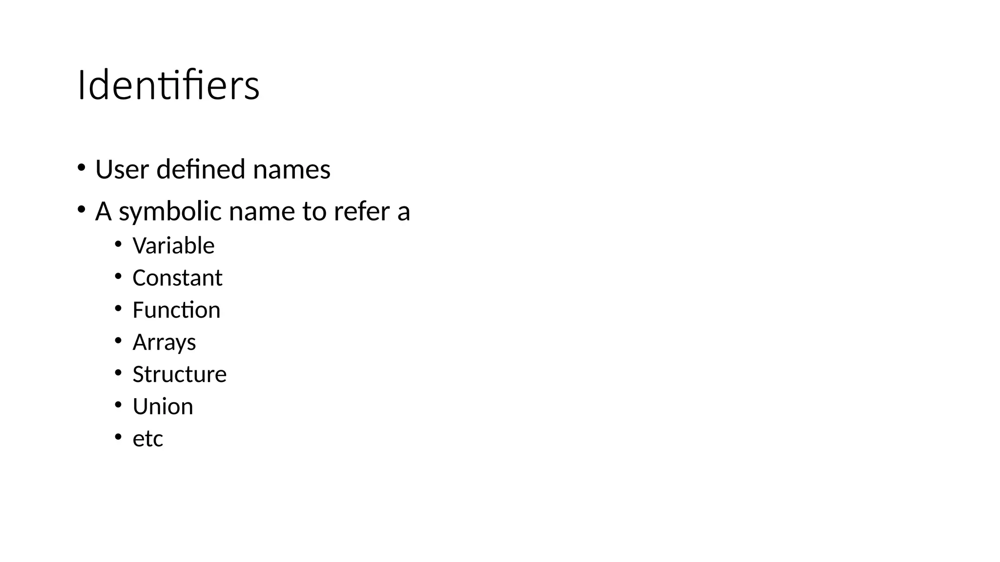 Identifiers
• User defined names
• A symbolic name to refer a
• Variable
• Constant
• Function
• Arrays
• Structure
• Union
• etc
 