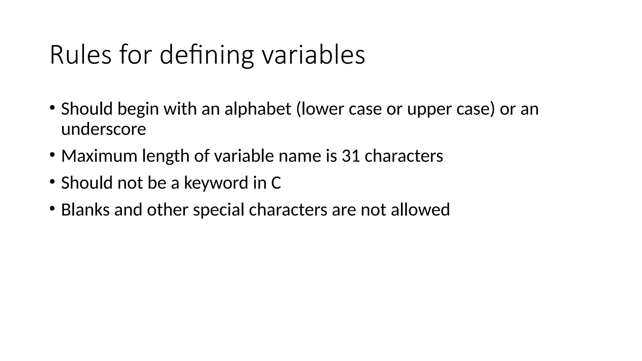 Rules for defining variables
• Should begin with an alphabet (lower case or upper case) or an
underscore
• Maximum length of variable name is 31 characters
• Should not be a keyword in C
• Blanks and other special characters are not allowed
 