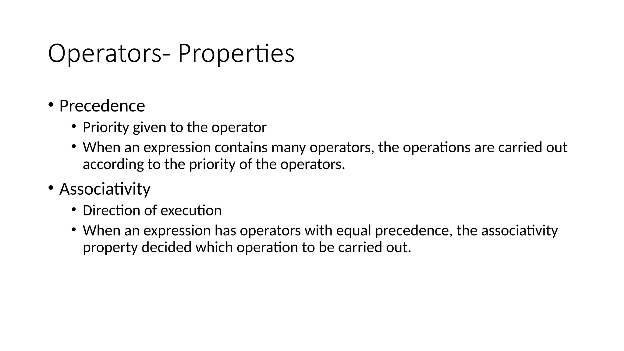 Operators- Properties
• Precedence
• Priority given to the operator
• When an expression contains many operators, the operations are carried out
according to the priority of the operators.
• Associativity
• Direction of execution
• When an expression has operators with equal precedence, the associativity
property decided which operation to be carried out.
 