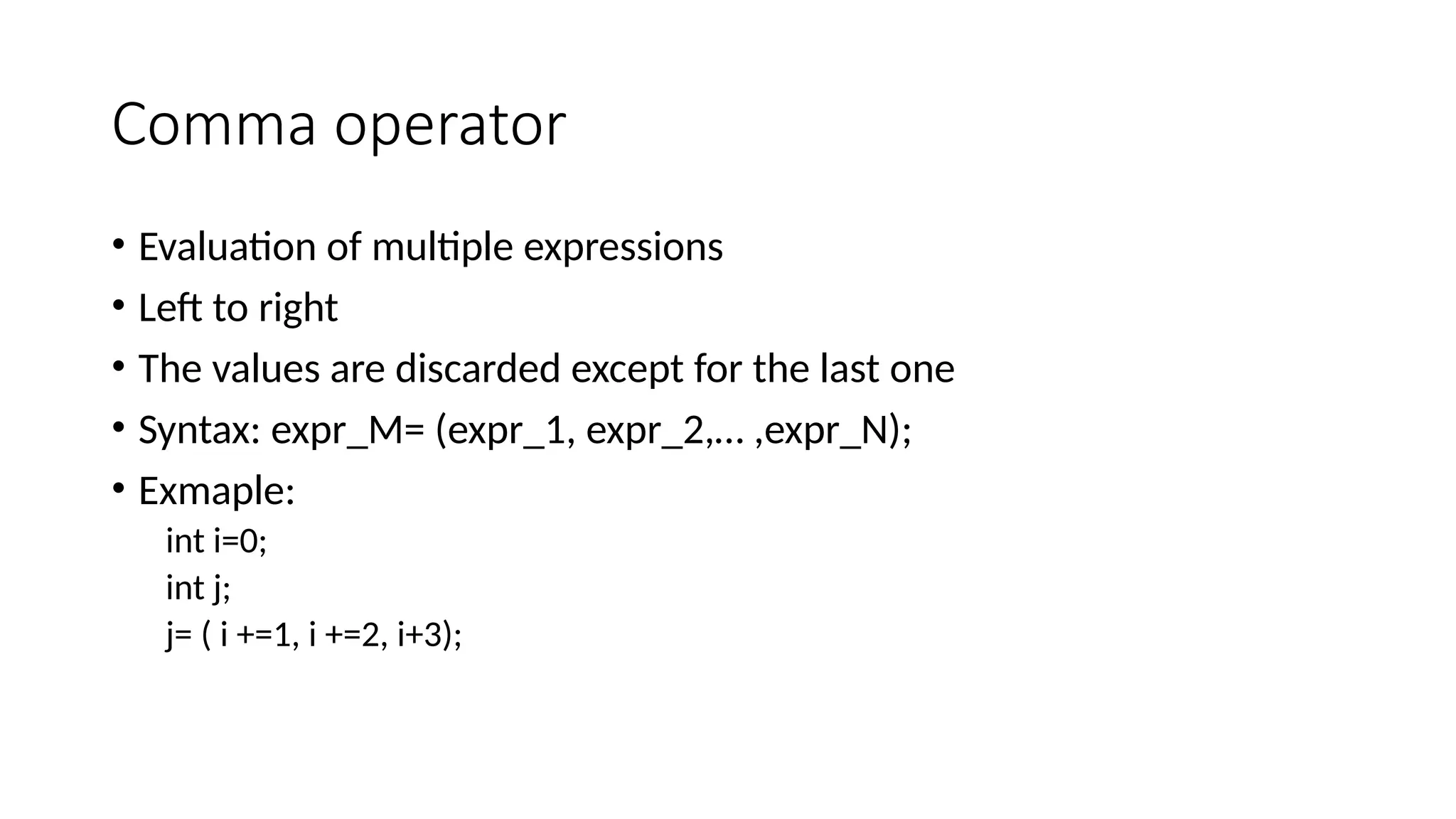 Comma operator
• Evaluation of multiple expressions
• Left to right
• The values are discarded except for the last one
• Syntax: expr_M= (expr_1, expr_2,… ,expr_N);
• Exmaple:
int i=0;
int j;
j= ( i +=1, i +=2, i+3);
 
