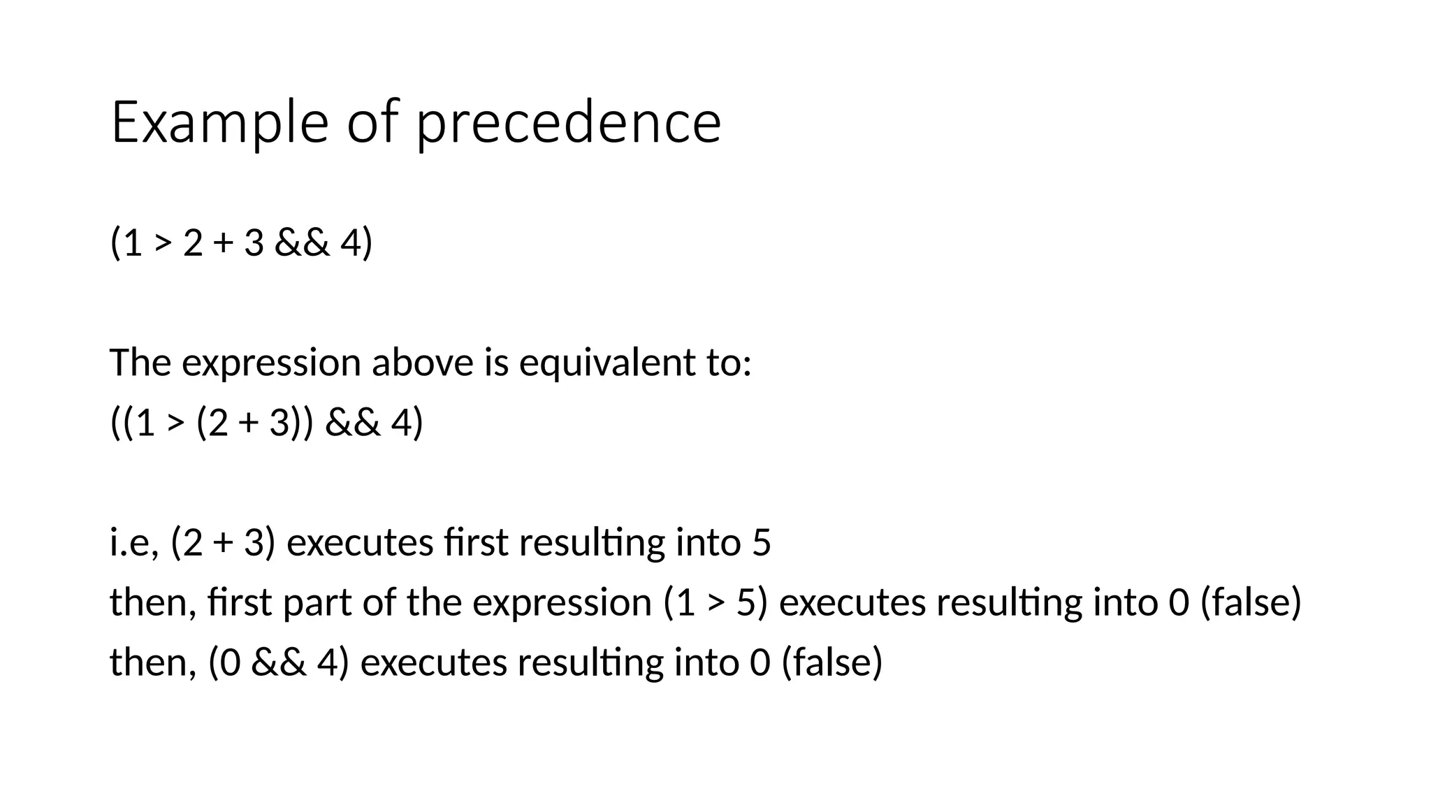 Example of precedence
(1 > 2 + 3 && 4)
The expression above is equivalent to:
((1 > (2 + 3)) && 4)
i.e, (2 + 3) executes first resulting into 5
then, first part of the expression (1 > 5) executes resulting into 0 (false)
then, (0 && 4) executes resulting into 0 (false)
 