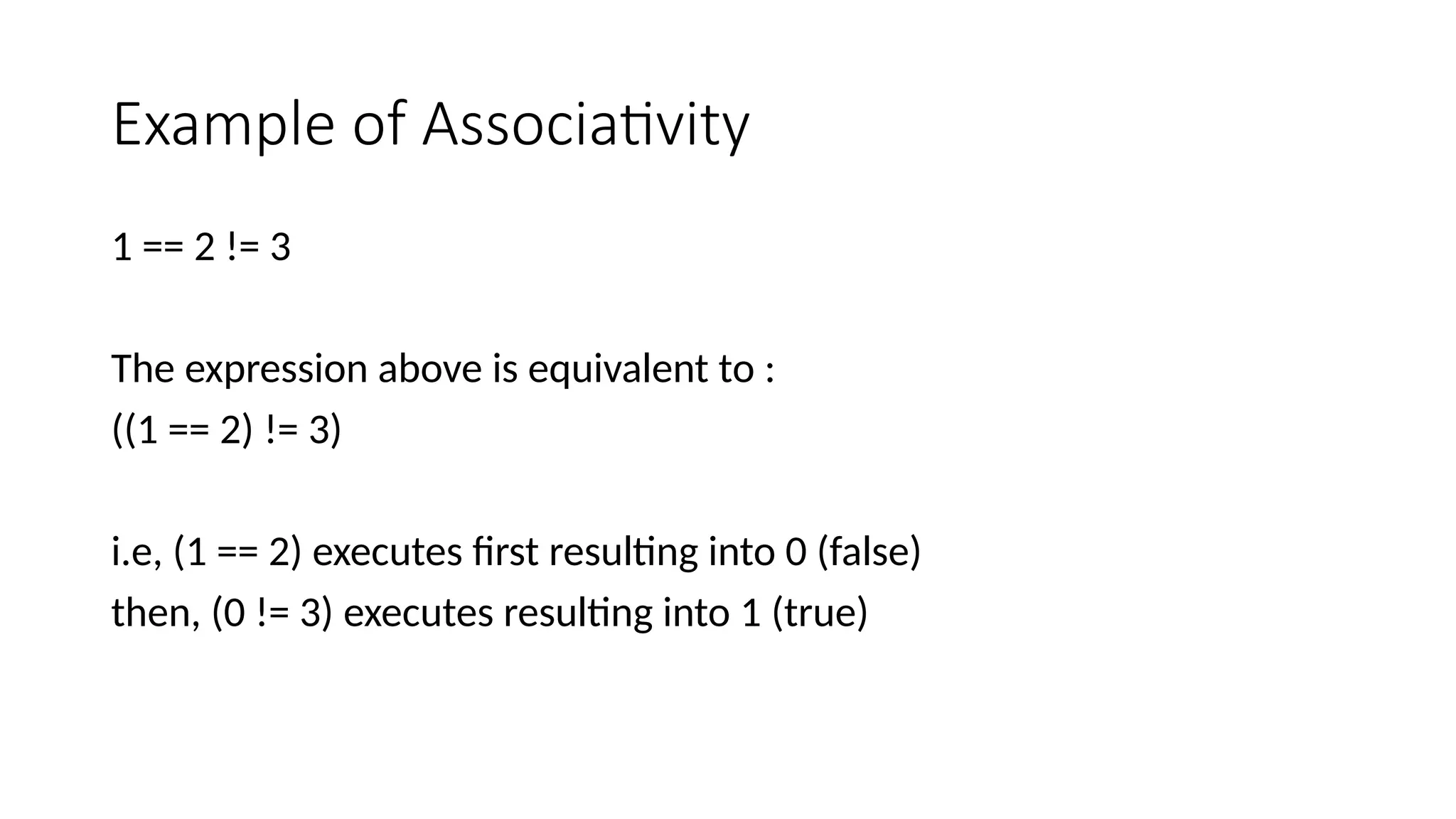 Example of Associativity
1 == 2 != 3
The expression above is equivalent to :
((1 == 2) != 3)
i.e, (1 == 2) executes first resulting into 0 (false)
then, (0 != 3) executes resulting into 1 (true)
 