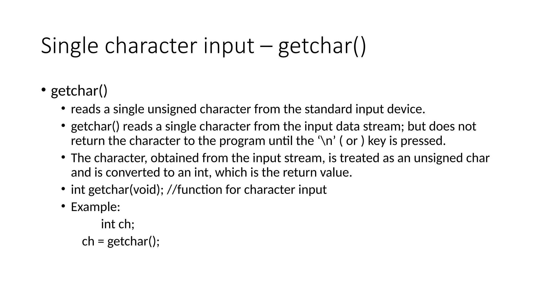 Single character input – getchar()
• getchar()
• reads a single unsigned character from the standard input device.
• getchar() reads a single character from the input data stream; but does not
return the character to the program until the ‘n’ ( or ) key is pressed.
• The character, obtained from the input stream, is treated as an unsigned char
and is converted to an int, which is the return value.
• int getchar(void); //function for character input
• Example:
int ch;
ch = getchar();
 