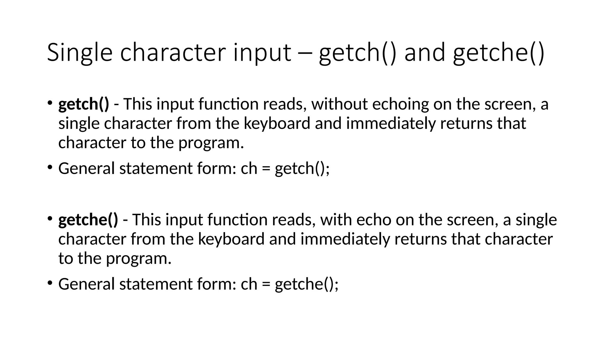 Single character input – getch() and getche()
• getch() - This input function reads, without echoing on the screen, a
single character from the keyboard and immediately returns that
character to the program.
• General statement form: ch = getch();
• getche() - This input function reads, with echo on the screen, a single
character from the keyboard and immediately returns that character
to the program.
• General statement form: ch = getche();
 