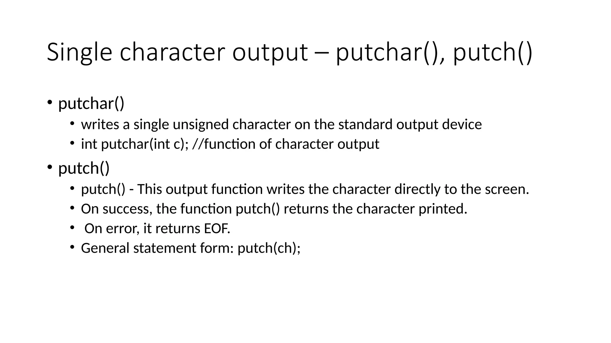 Single character output – putchar(), putch()
• putchar()
• writes a single unsigned character on the standard output device
• int putchar(int c); //function of character output
• putch()
• putch() - This output function writes the character directly to the screen.
• On success, the function putch() returns the character printed.
• On error, it returns EOF.
• General statement form: putch(ch);
 