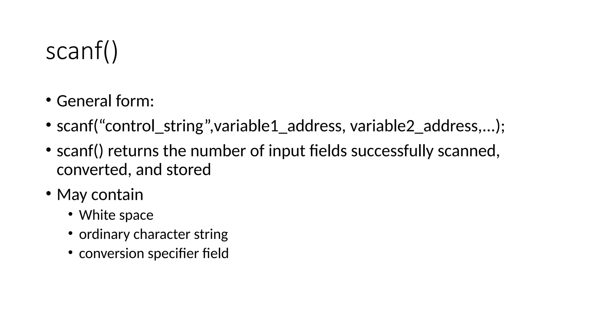 scanf()
• General form:
• scanf(“control_string”,variable1_address, variable2_address,...);
• scanf() returns the number of input fields successfully scanned,
converted, and stored
• May contain
• White space
• ordinary character string
• conversion specifier field
 
