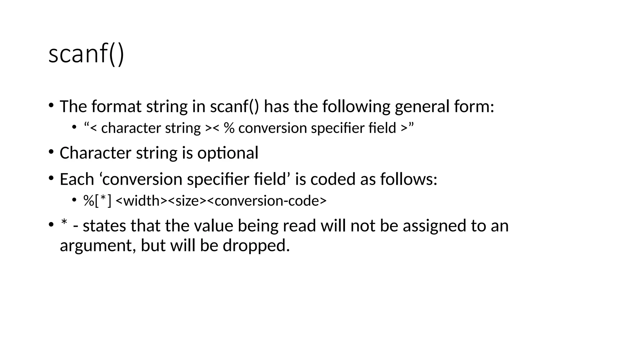 scanf()
• The format string in scanf() has the following general form:
• “< character string >< % conversion specifier field >”
• Character string is optional
• Each ‘conversion specifier field’ is coded as follows:
• %[*] <width><size><conversion-code>
• * - states that the value being read will not be assigned to an
argument, but will be dropped.
 