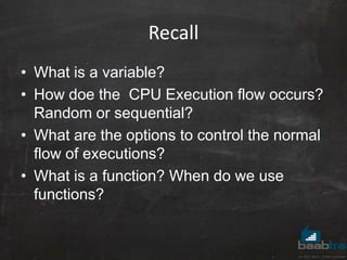 Recall
• What is a variable?
• How doe the CPU Execution flow occurs?
Random or sequential?
• What are the options to control the normal
flow of executions?
• What is a function? When do we use
functions?
 