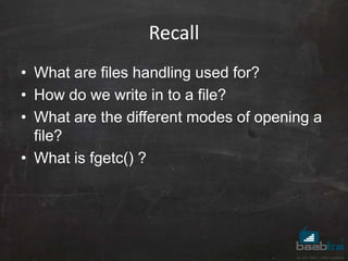 Recall
• What are files handling used for?
• How do we write in to a file?
• What are the different modes of opening a
file?
• What is fgetc() ?
 