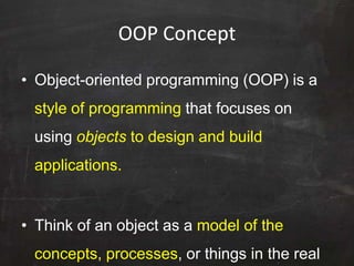 OOP Concept
• Object-oriented programming (OOP) is a
style of programming that focuses on
using objects to design and build
applications.
• Think of an object as a model of the
concepts, processes, or things in the real
 