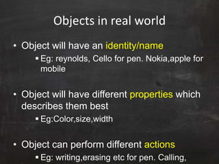 Objects in real world
• Object will have an identity/name
 Eg: reynolds, Cello for pen. Nokia,apple for
mobile
• Object will have different properties which
describes them best
 Eg:Color,size,width
• Object can perform different actions
 Eg: writing,erasing etc for pen. Calling,
 