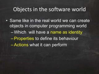Objects in the software world
• Same like in the real world we can create
objects in computer programming world
–Which will have a name as identity
–Properties to define its behaviour
–Actions what it can perform
 