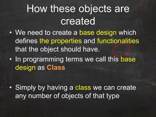 How these objects are
created
• We need to create a base design which
defines the properties and functionalities
that the object should have.
• In programming terms we call this base
design as Class
• Simply by having a class we can create
any number of objects of that type
 