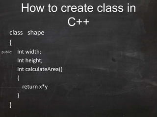 How to create class in
C++
class shape
{
Int width;
Int height;
Int calculateArea()
{
return x*y
}
}
public:
 