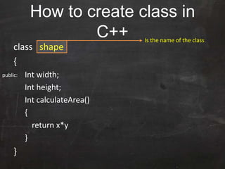 How to create class in
C++
class shape
{
Int width;
Int height;
Int calculateArea()
{
return x*y
}
}
Is the name of the class
public:
 