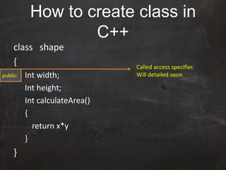 How to create class in
C++
class shape
{
Int width;
Int height;
Int calculateArea()
{
return x*y
}
}
Called access specifier.
Will detailed soonpublic:
 
