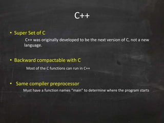 C++
• Super Set of C
C++ was originally developed to be the next version of C, not a new
language.
• Backward compactable with C
Most of the C functions can run in C++
• Same compiler preprocessor
Must have a function names “main” to determine where the program starts
 