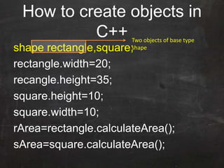 How to create objects in
C++
shape rectangle,square;
rectangle.width=20;
recangle.height=35;
square.height=10;
square.width=10;
rArea=rectangle.calculateArea();
sArea=square.calculateArea();
Two objects of base type
shape
 