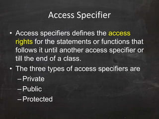 Access Specifier
• Access specifiers defines the access
rights for the statements or functions that
follows it until another access specifier or
till the end of a class.
• The three types of access specifiers are
–Private
–Public
–Protected
 