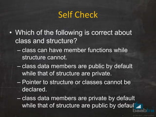 Self Check
• Which of the following is correct about
class and structure?
– class can have member functions while
structure cannot.
– class data members are public by default
while that of structure are private.
– Pointer to structure or classes cannot be
declared.
– class data members are private by default
while that of structure are public by default.
 