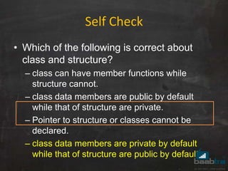 Self Check
• Which of the following is correct about
class and structure?
– class can have member functions while
structure cannot.
– class data members are public by default
while that of structure are private.
– Pointer to structure or classes cannot be
declared.
– class data members are private by default
while that of structure are public by default.
 