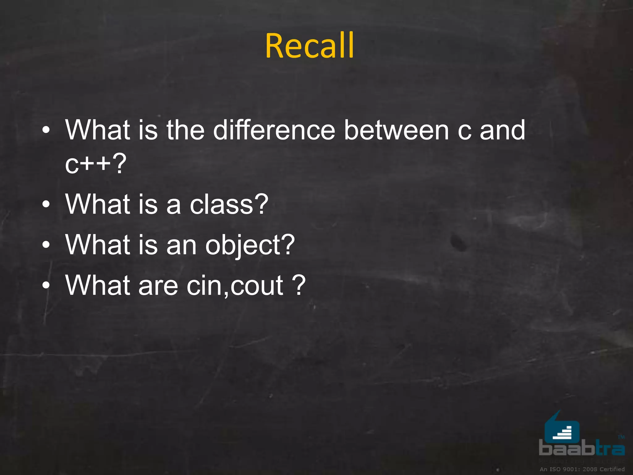 • What is the difference between c and
c++?
• What is a class?
• What is an object?
• What are cin,cout ?
Recall
 