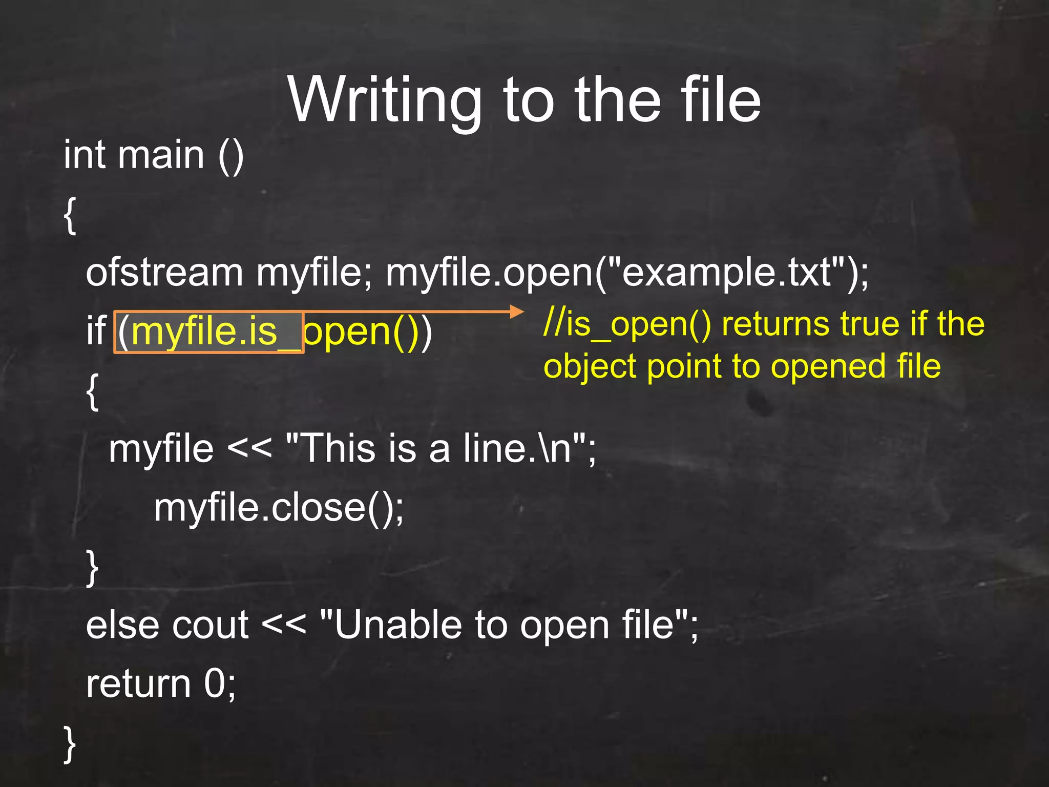 Writing to the file
int main ()
{
ofstream myfile; myfile.open("example.txt");
if (myfile.is_open())
{
myfile << "This is a line.n";
myfile.close();
}
else cout << "Unable to open file";
return 0;
}
//is_open() returns true if the
object point to opened file
 