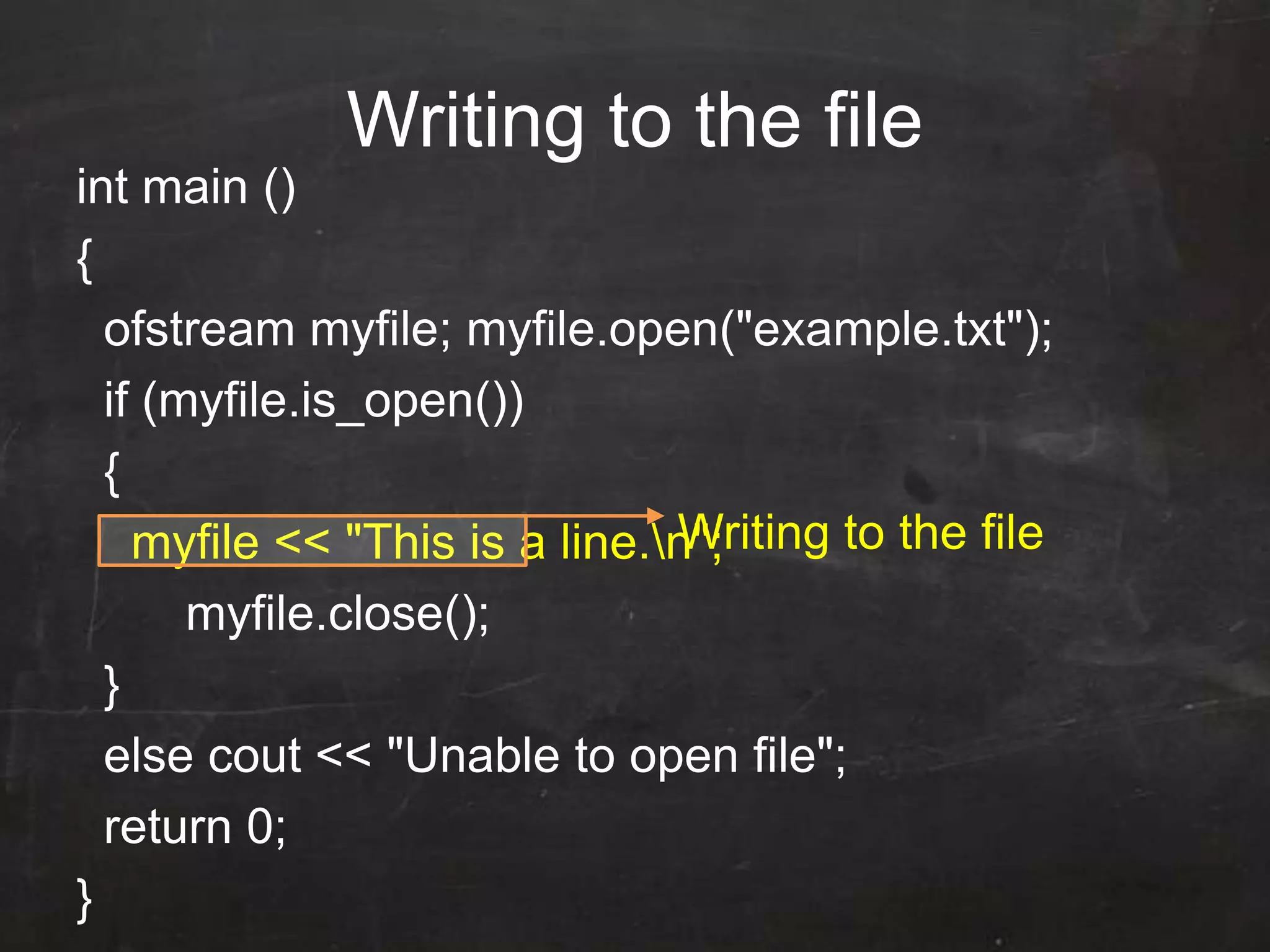 Writing to the file
int main ()
{
ofstream myfile; myfile.open("example.txt");
if (myfile.is_open())
{
myfile << "This is a line.n";
myfile.close();
}
else cout << "Unable to open file";
return 0;
}
Writing to the file
 
