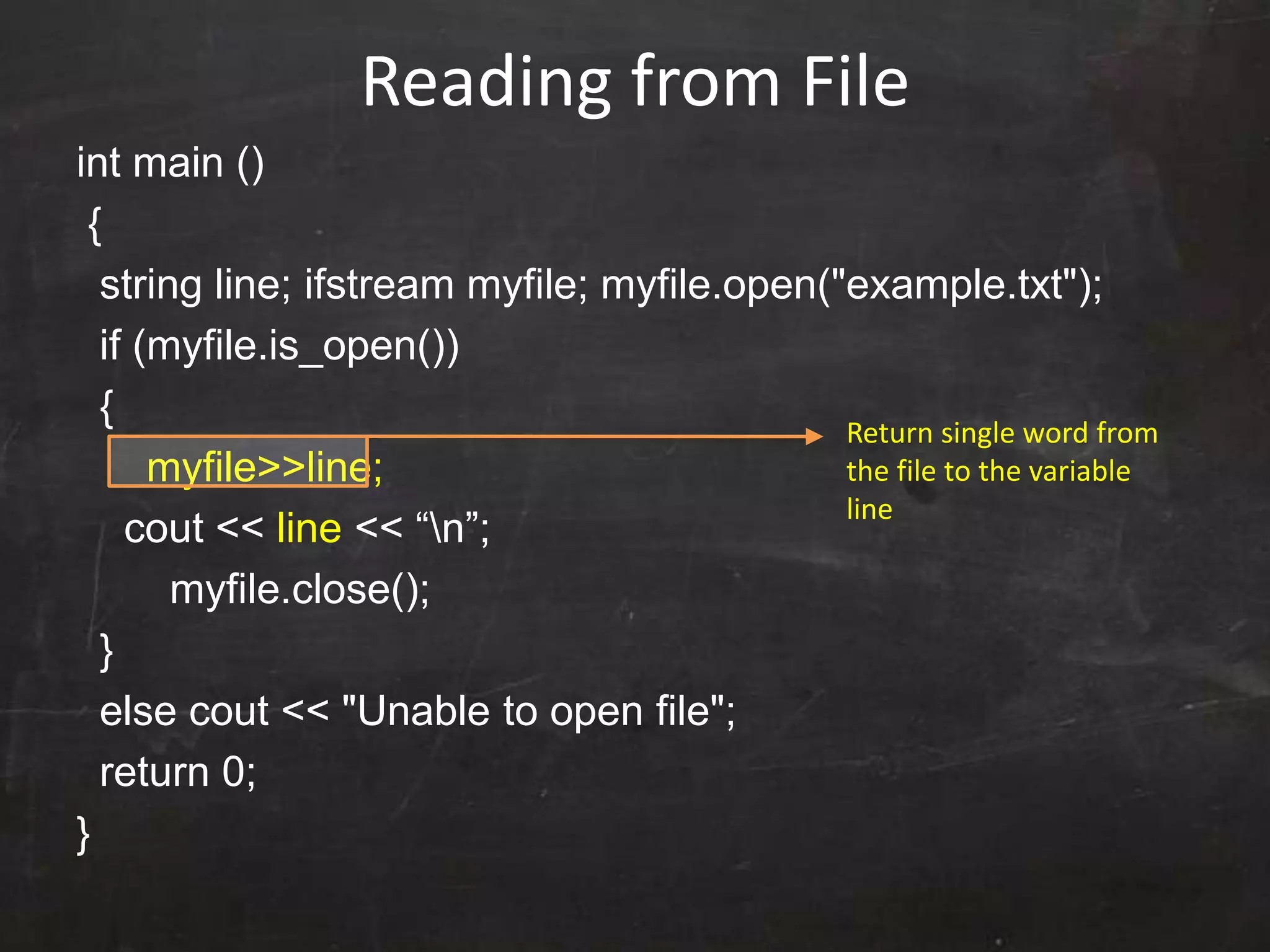 Reading from File
int main ()
{
string line; ifstream myfile; myfile.open("example.txt");
if (myfile.is_open())
{
myfile>>line;
cout << line << “n”;
myfile.close();
}
else cout << "Unable to open file";
return 0;
}
Return single word from
the file to the variable
line
 