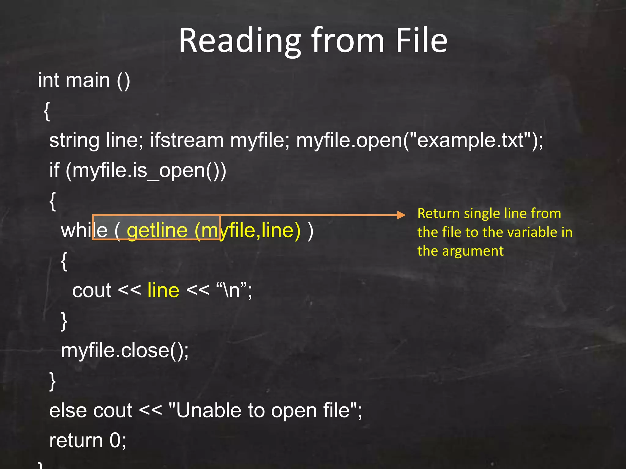 Reading from File
int main ()
{
string line; ifstream myfile; myfile.open("example.txt");
if (myfile.is_open())
{
while ( getline (myfile,line) )
{
cout << line << “n”;
}
myfile.close();
}
else cout << "Unable to open file";
return 0;
Return single line from
the file to the variable in
the argument
 