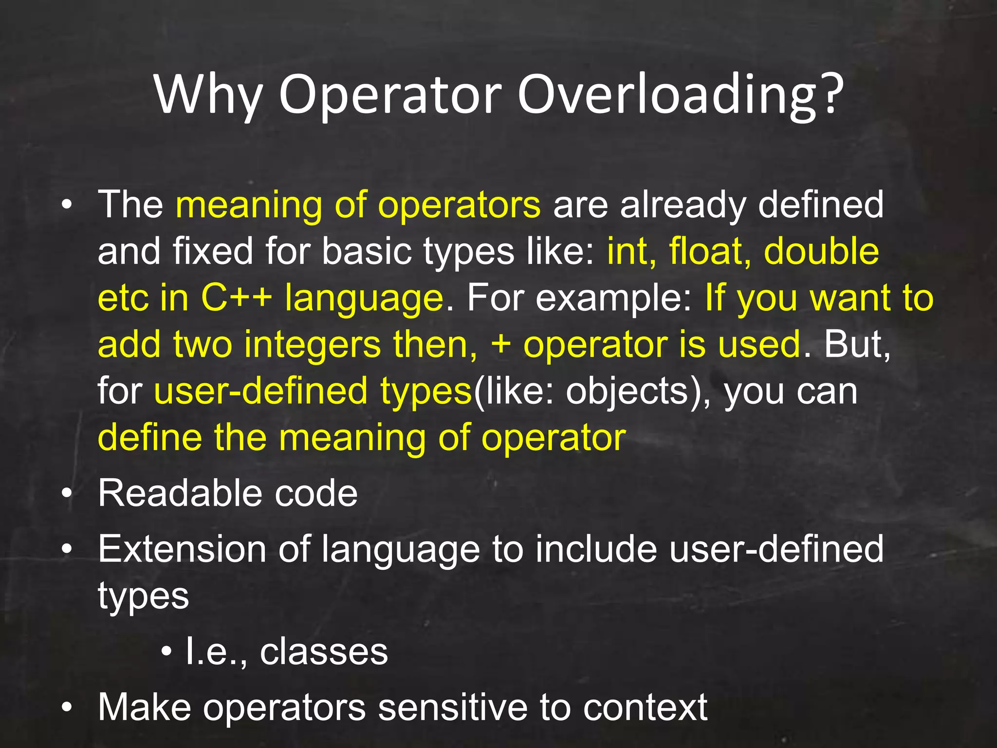 Why Operator Overloading?
• The meaning of operators are already defined
and fixed for basic types like: int, float, double
etc in C++ language. For example: If you want to
add two integers then, + operator is used. But,
for user-defined types(like: objects), you can
define the meaning of operator
• Readable code
• Extension of language to include user-defined
types
• I.e., classes
• Make operators sensitive to context
 
