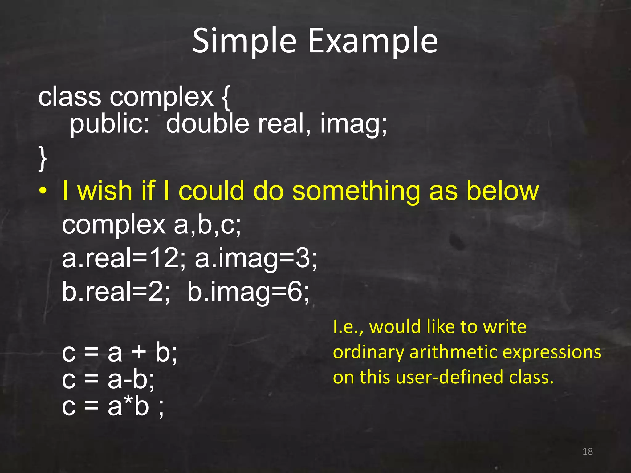 18
Simple Example
class complex {
public: double real, imag;
}
• I wish if I could do something as below
complex a,b,c;
a.real=12; a.imag=3;
b.real=2; b.imag=6;
c = a + b;
c = a-b;
c = a*b ;
I.e., would like to write
ordinary arithmetic expressions
on this user-defined class.
 