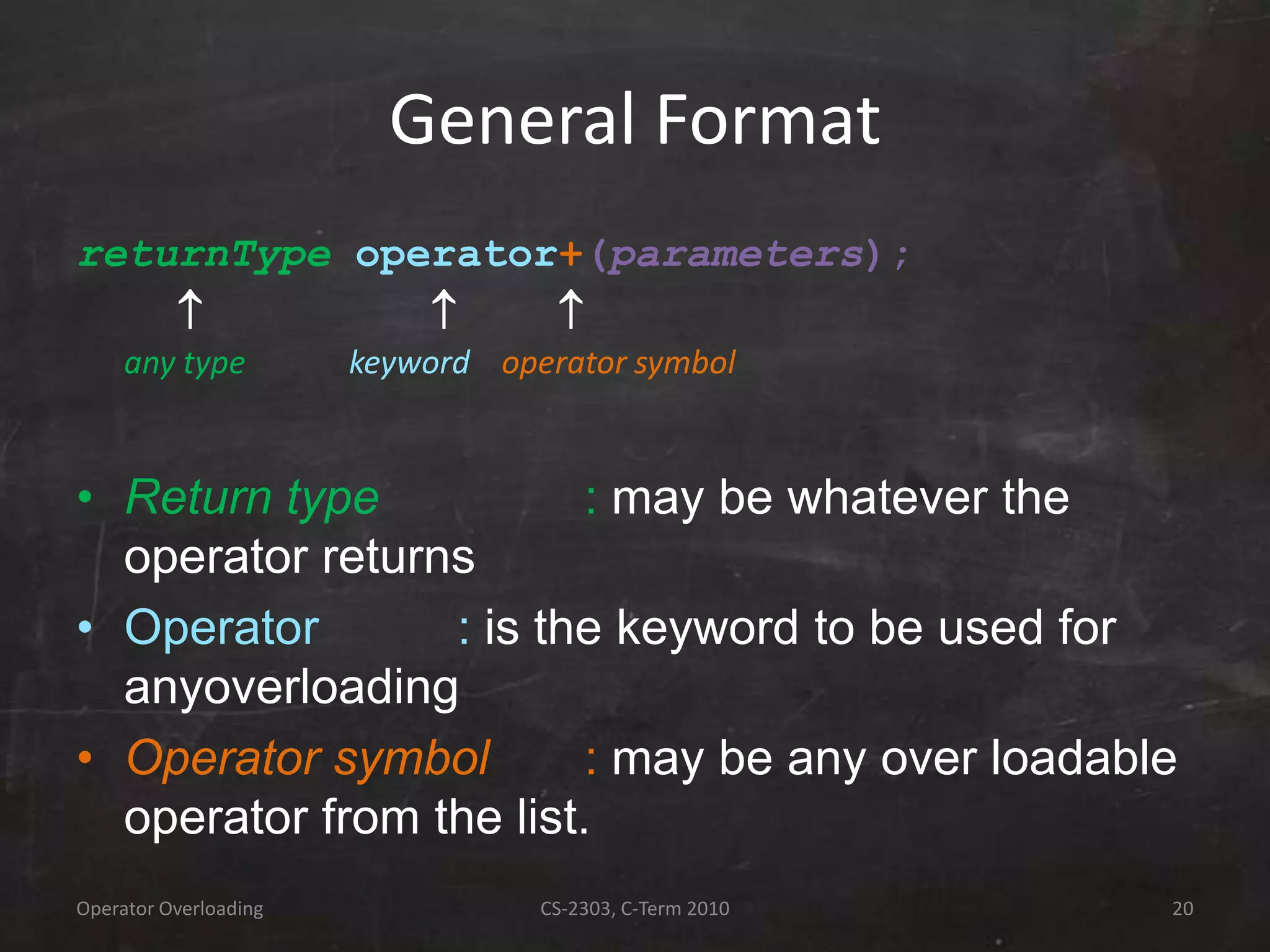 Operator Overloading CS-2303, C-Term 2010 20
General Format
returnType operator+(parameters);
  
any type keyword operator symbol
• Return type : may be whatever the
operator returns
• Operator : is the keyword to be used for
anyoverloading
• Operator symbol : may be any over loadable
operator from the list.
 