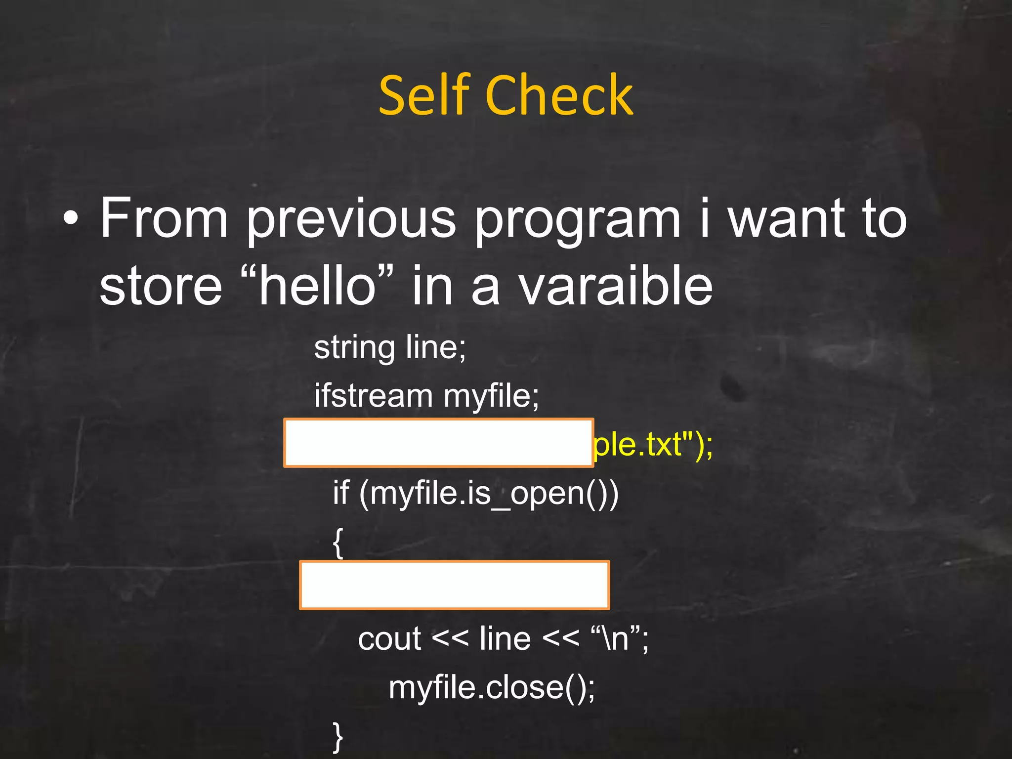 Self Check
• From previous program i want to
store “hello” in a varaible
string line;
ifstream myfile;
myfile.open("example.txt");
if (myfile.is_open())
{
myfile>>line;
cout << line << “n”;
myfile.close();
}
 