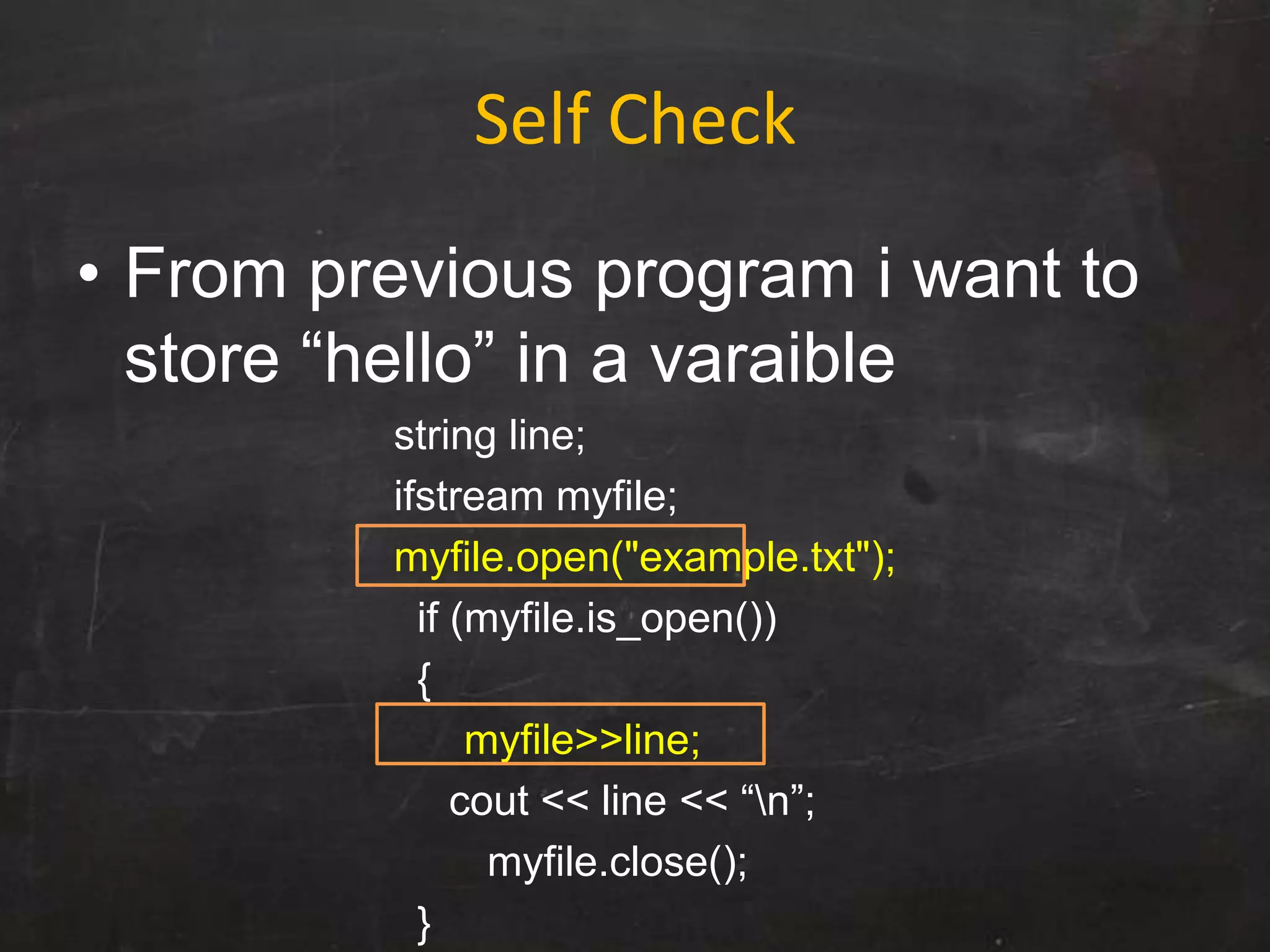 Self Check
• From previous program i want to
store “hello” in a varaible
string line;
ifstream myfile;
myfile.open("example.txt");
if (myfile.is_open())
{
myfile>>line;
cout << line << “n”;
myfile.close();
}
 