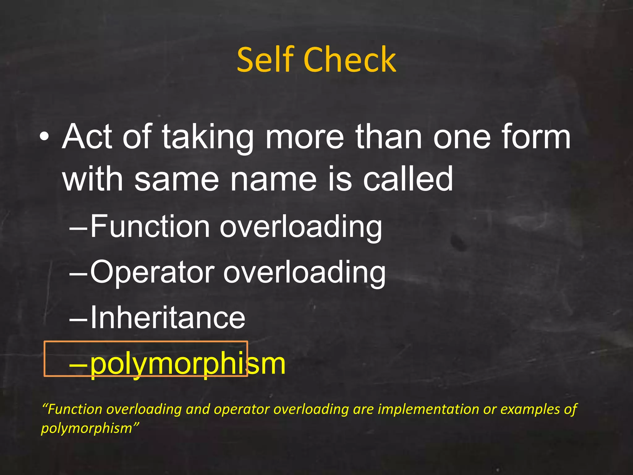 Self Check
• Act of taking more than one form
with same name is called
–Function overloading
–Operator overloading
–Inheritance
–polymorphism
“Function overloading and operator overloading are implementation or examples of
polymorphism”
 