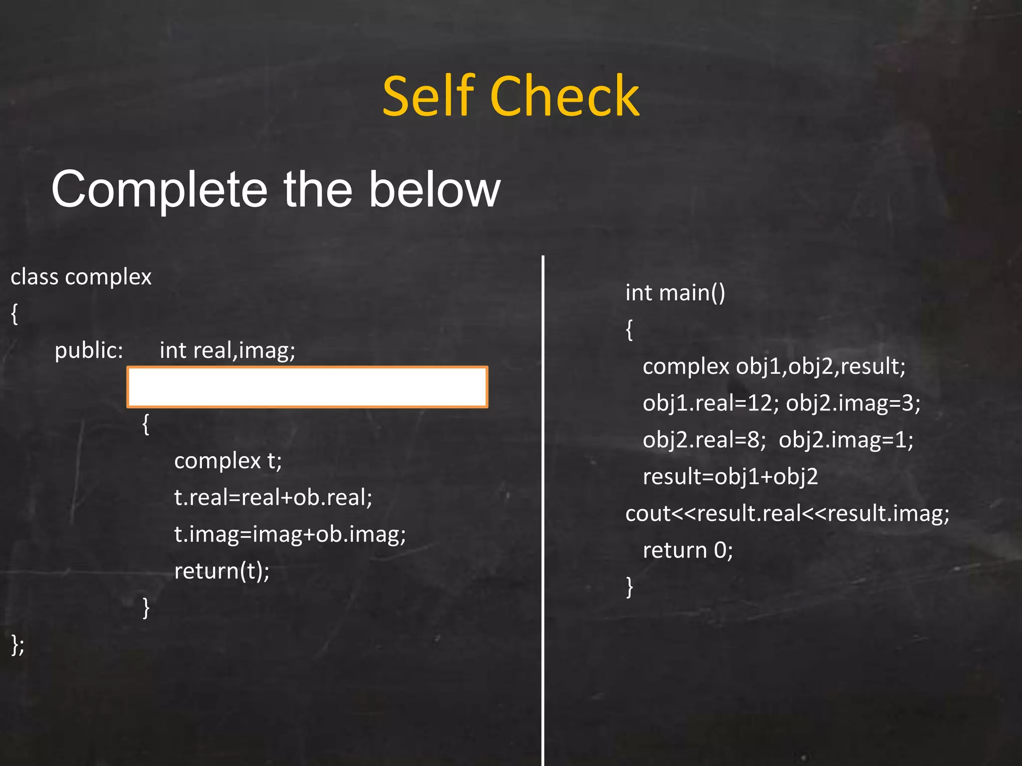 class complex
{
public: int real,imag;
complex operator+(complex ob)
{
complex t;
t.real=real+ob.real;
t.imag=imag+ob.imag;
return(t);
}
};
int main()
{
complex obj1,obj2,result;
obj1.real=12; obj2.imag=3;
obj2.real=8; obj2.imag=1;
result=obj1+obj2
cout<<result.real<<result.imag;
return 0;
}
Self Check
Complete the below
 