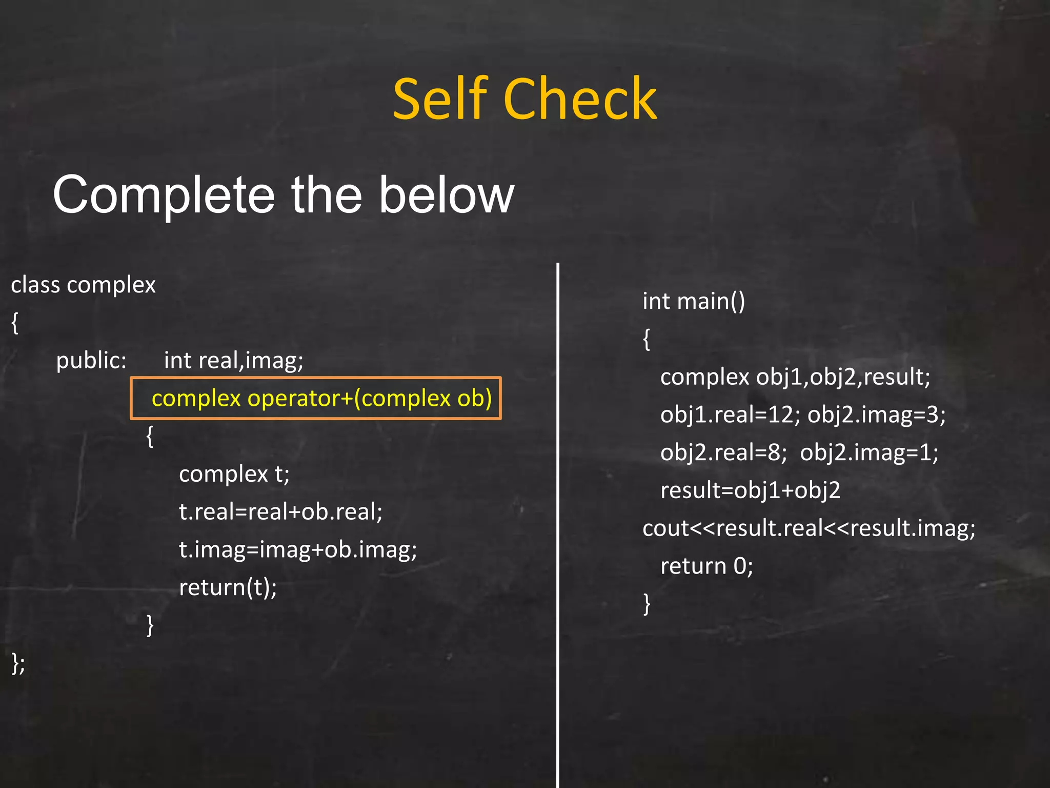 class complex
{
public: int real,imag;
complex operator+(complex ob)
{
complex t;
t.real=real+ob.real;
t.imag=imag+ob.imag;
return(t);
}
};
int main()
{
complex obj1,obj2,result;
obj1.real=12; obj2.imag=3;
obj2.real=8; obj2.imag=1;
result=obj1+obj2
cout<<result.real<<result.imag;
return 0;
}
Self Check
Complete the below
 