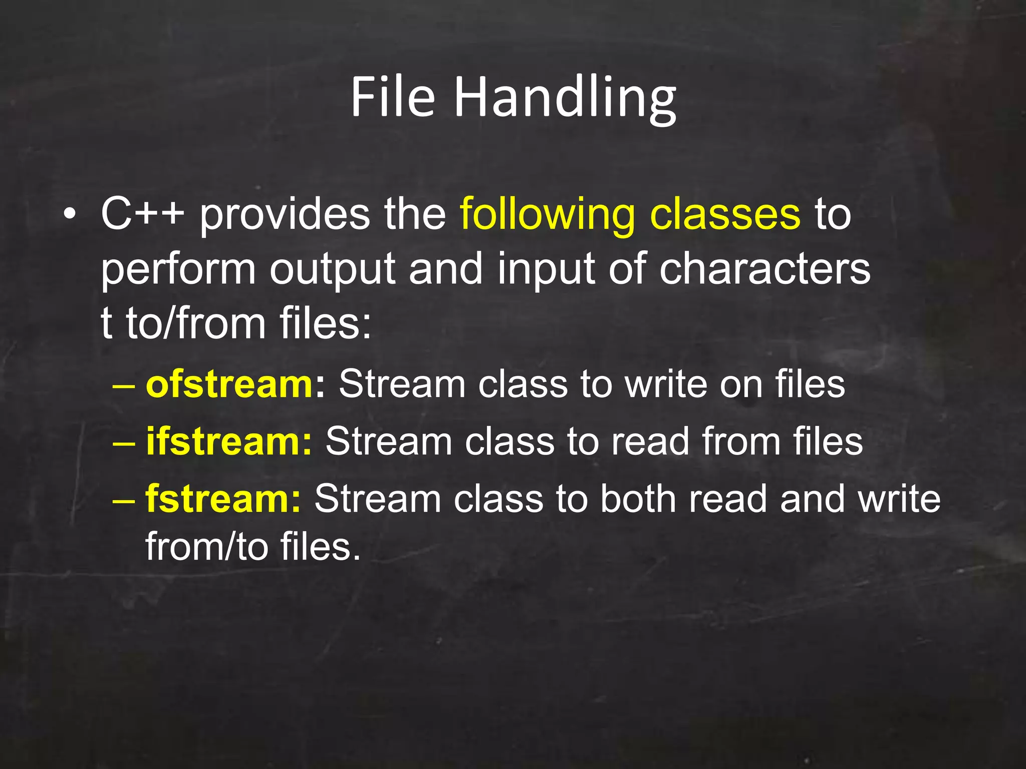 File Handling
• C++ provides the following classes to
perform output and input of characters
t to/from files:
– ofstream: Stream class to write on files
– ifstream: Stream class to read from files
– fstream: Stream class to both read and write
from/to files.
 