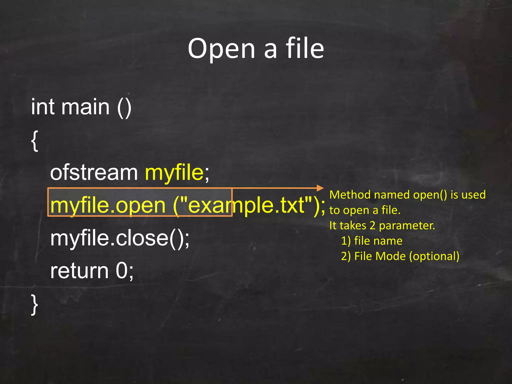 Open a file
int main ()
{
ofstream myfile;
myfile.open ("example.txt");
myfile.close();
return 0;
}
Method named open() is used
to open a file.
It takes 2 parameter.
1) file name
2) File Mode (optional)
 
