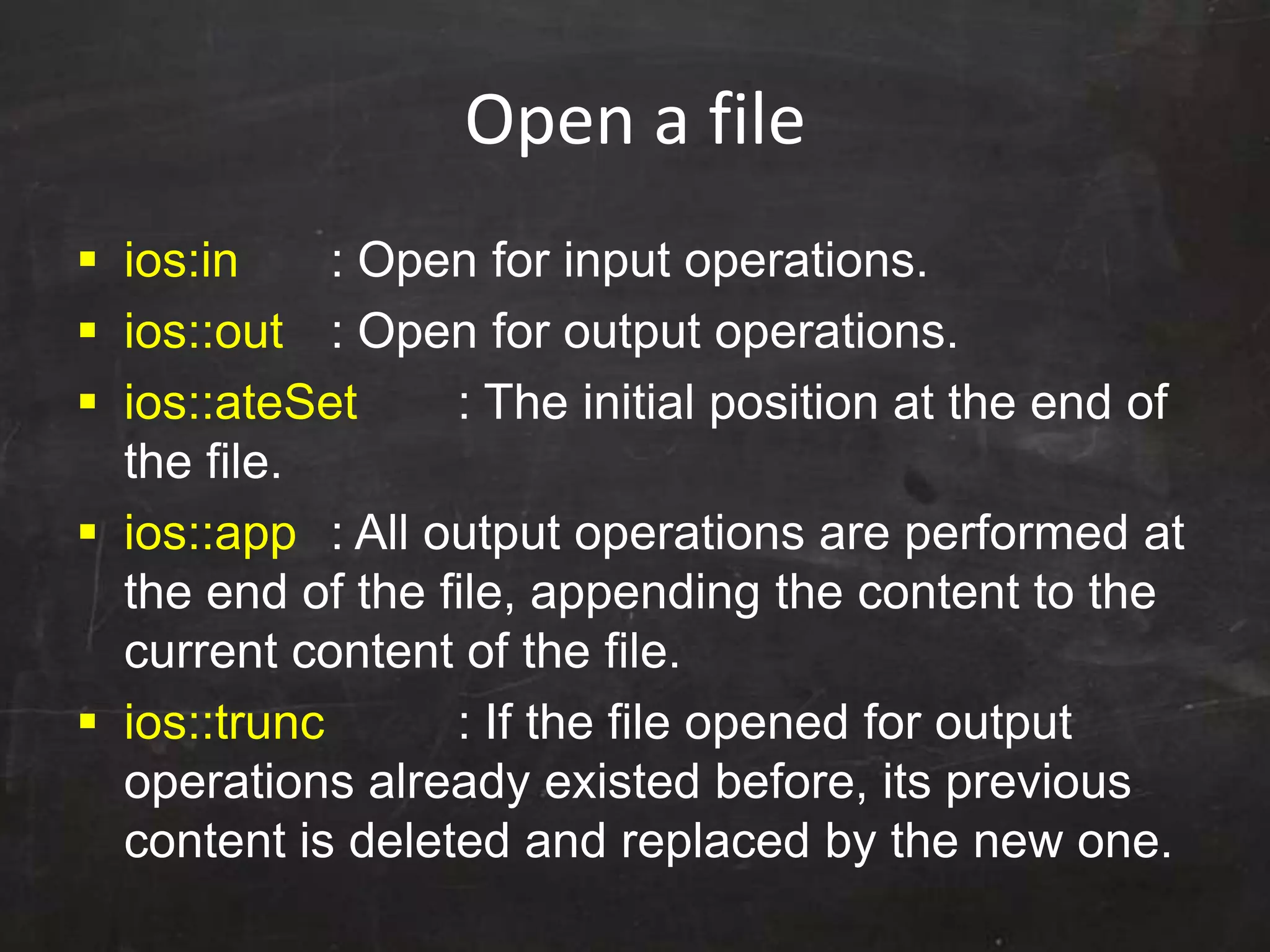 Open a file
 ios:in : Open for input operations.
 ios::out : Open for output operations.
 ios::ateSet : The initial position at the end of
the file.
 ios::app : All output operations are performed at
the end of the file, appending the content to the
current content of the file.
 ios::trunc : If the file opened for output
operations already existed before, its previous
content is deleted and replaced by the new one.
 