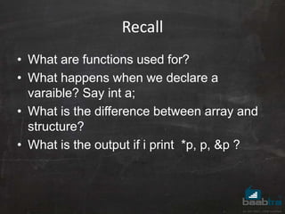 Recall
• What are functions used for?
• What happens when we declare a
varaible? Say int a;
• What is the difference between array and
structure?
• What is the output if i print *p, p, &p ?
 