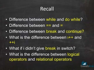 Recall
• Difference between while and do while?
• Difference between == and =
• Difference between break and continue?
• What is the difference between i++ and
++i
• What if i didn’t give break in switch?
• What is the difference between logical
operators and relational operators
 