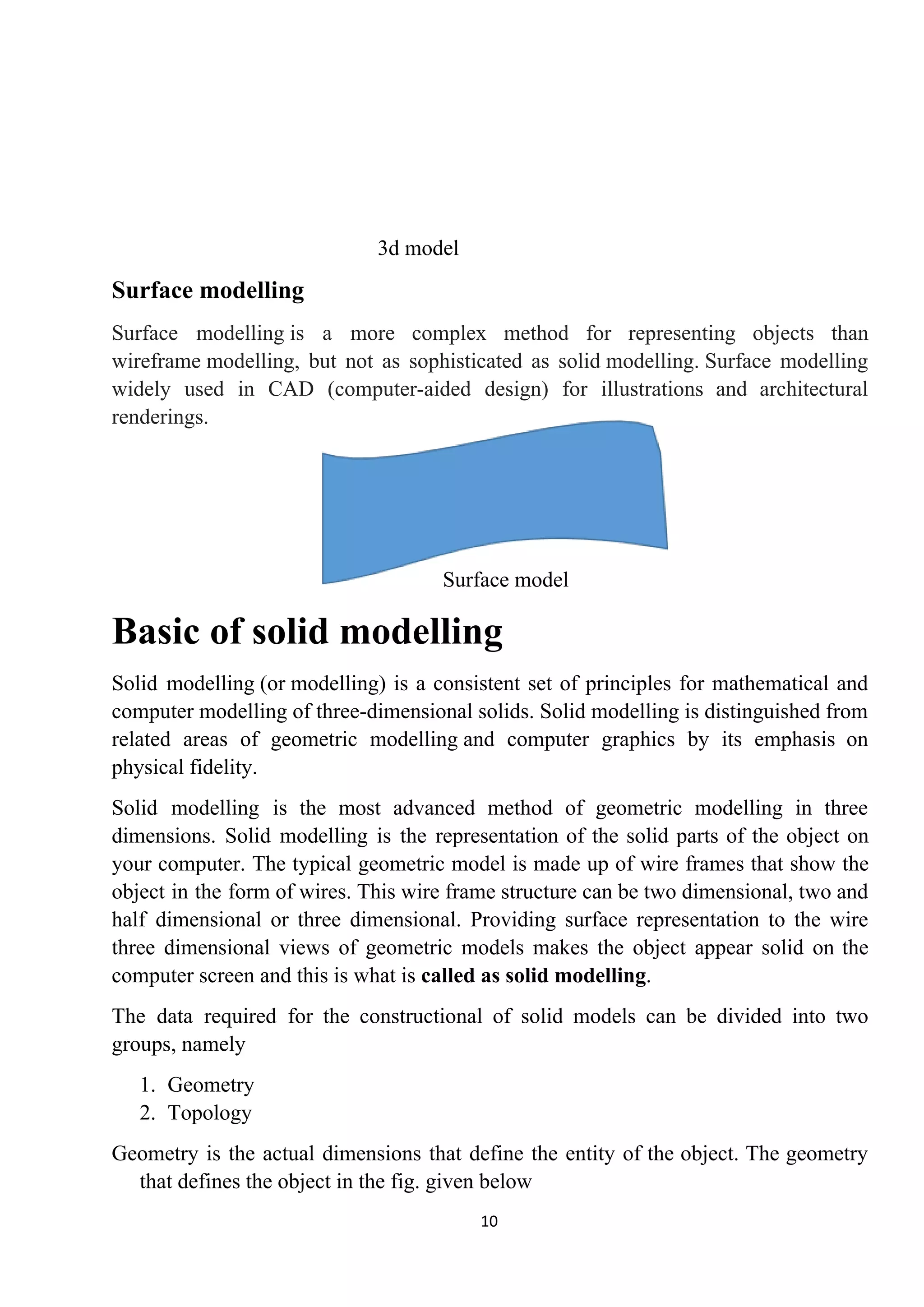 3d model
Surface modelling
Surface modelling is a more complex method for representing objects than
wireframe modelling, but not as sophisticated as solid modelling. Surface modelling
widely used in CAD (computer-aided design) for illustrations and architectural
renderings.
Surface model
Basic of solid modelling
Solid modelling (or modelling) is a consistent set of principles for mathematical and
computer modelling of three-dimensional solids. Solid modelling is distinguished from
related areas of geometric modelling and computer graphics by its emphasis on
physical fidelity.
Solid modelling is the most advanced method of geometric modelling in three
dimensions. Solid modelling is the representation of the solid parts of the object on
your computer. The typical geometric model is made up of wire frames that show the
object in the form of wires. This wire frame structure can be two dimensional, two and
half dimensional or three dimensional. Providing surface representation to the wire
three dimensional views of geometric models makes the object appear solid on the
computer screen and this is what is ​called as solid modelling​.
The data required for the constructional of solid models can be divided into two
groups, namely
1. Geometry
2. Topology
Geometry is the actual dimensions that define the entity of the object. The geometry
that defines the object in the fig. given below
10
 