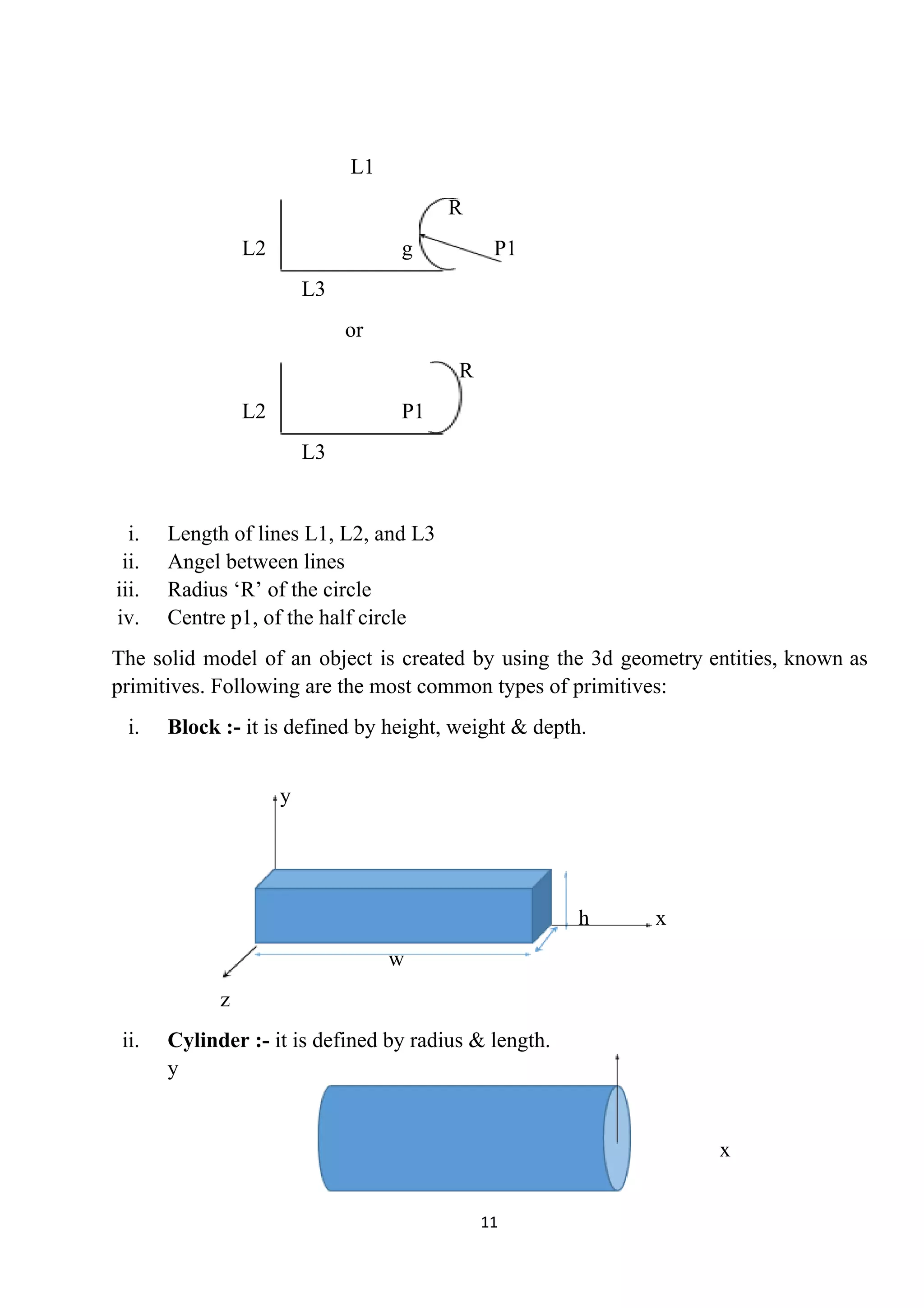 L1
R
L2 g P1
L3
or
R
L2 P1
L3
i. Length of lines L1, L2, and L3
ii. Angel between lines
iii. Radius ‘R’ of the circle
iv. Centre p1, of the half circle
The solid model of an object is created by using the 3d geometry entities, known as
primitives. Following are the most common types of primitives:
i. Block :-​ it is defined by height, weight & depth.
y
h x
w
z
ii. Cylinder :-​ it is defined by radius & length.
y
x
11
 
